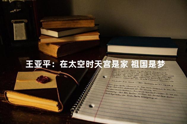 王亚平：在太空时天宫是家 祖国是梦